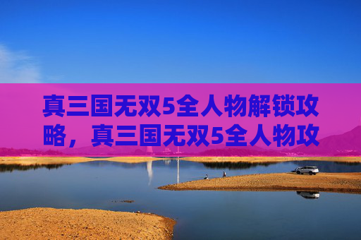 真三国无双5全人物解锁攻略，真三国无双5全人物攻略，掌握每个角色的独特技能与战斗策略