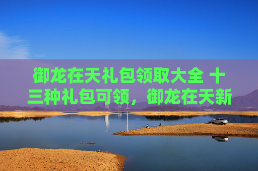 御龙在天礼包领取大全 十三种礼包可领,御龙在天新手礼包领取攻略,助你轻松起步! 御龙在天礼包领取大全 十三种礼包可领,御龙在天新手礼包领取攻略,助你轻松起步!