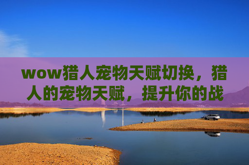 wow猎人宠物天赋切换,猎人的宠物天赋,提升你的战斗伙伴 wow猎人宠物天赋切换,猎人的宠物天赋,提升你的战斗伙伴