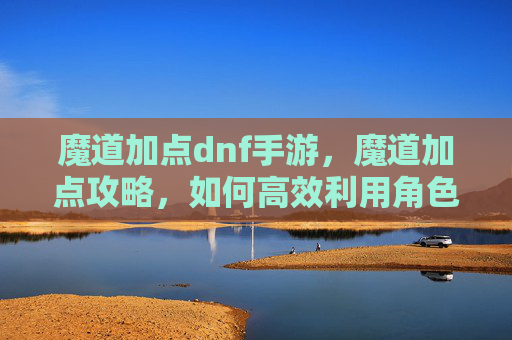 魔道加点dnf手游,魔道加点攻略,如何高效利用角色技能 魔道加点dnf手游,魔道加点攻略,如何高效利用角色技能