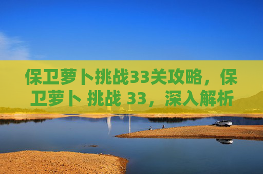 保卫萝卜挑战33关攻略,保卫萝卜 挑战 33,深入解析与实用攻略 保卫萝卜挑战33关攻略,保卫萝卜 挑战 33,深入解析与实用攻略