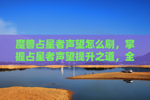魔兽占星者声望怎么刷,掌握占星者声望提升之道,全面攻略 魔兽占星者声望怎么刷,掌握占星者声望提升之道,全面攻略