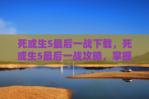死或生5最后一战下载,死或生5最后一战攻略,掌握胜利的关键 死或生5最后一战下载,死或生5最后一战攻略,掌握胜利的关键