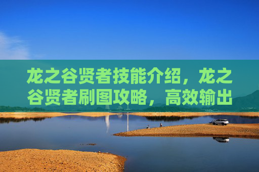 龙之谷贤者技能介绍，龙之谷贤者刷图攻略，高效输出与生存技巧