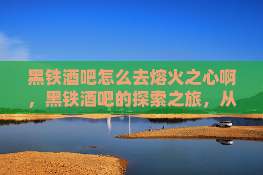 黑铁酒吧怎么去熔火之心啊,黑铁酒吧的探索之旅,从新手到资深玩家 黑铁酒吧怎么去熔火之心啊,黑铁酒吧的探索之旅,从新手到资深玩家