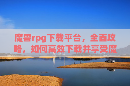 魔兽rpg下载平台,全面攻略,如何高效下载并享受魔兽世界RPG的终极体验 魔兽rpg下载平台,全面攻略,如何高效下载并享受魔兽世界RPG的终极体验