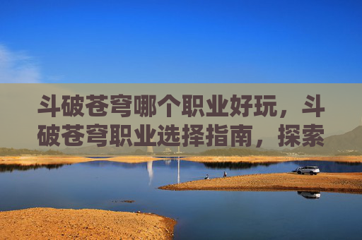 斗破苍穹哪个职业好玩,斗破苍穹职业选择指南,探索各职业的优劣势 斗破苍穹哪个职业好玩,斗破苍穹职业选择指南,探索各职业的优劣势