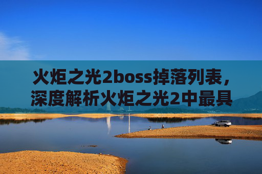 火炬之光2boss掉落列表，深度解析火炬之光2中最具挑战性的BOSS攻略