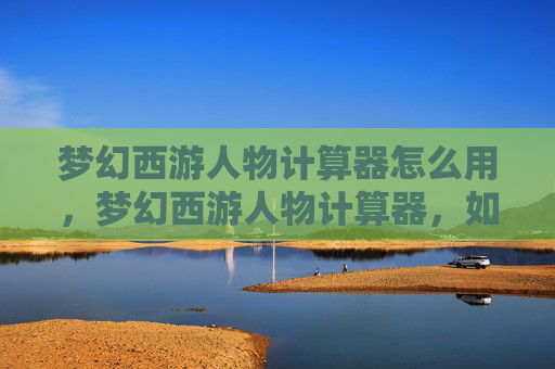 梦幻西游人物计算器怎么用，梦幻西游人物计算器，如何高效提升角色实力？