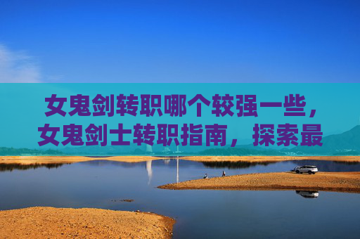 女鬼剑转职哪个较强一些，女鬼剑士转职指南，探索最适合你的职业选择