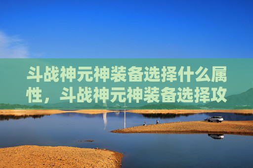 斗战神元神装备选择什么属性，斗战神元神装备选择攻略，打造你的专属传奇