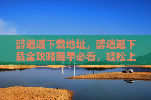 醉逍遥下载地址，醉逍遥下载全攻略新手必看，轻松上手！