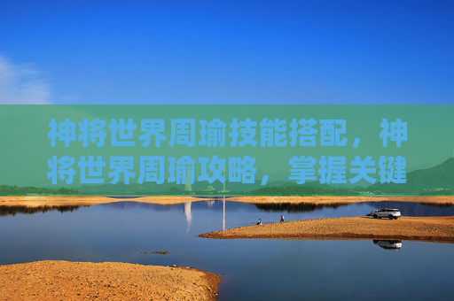神将世界周瑜技能搭配,神将世界周瑜攻略,掌握关键技能与战术,成为战场上的不败之师 神将世界周瑜技能搭配,神将世界周瑜攻略,掌握关键技能与战术,成为战场上的不败之师