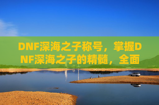 DNF深海之子称号，掌握DNF深海之子的精髓，全面攻略指南