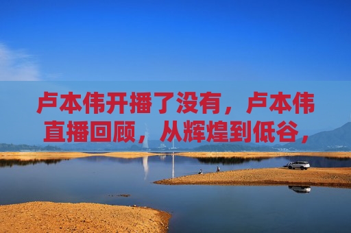 卢本伟开播了没有，卢本伟直播回顾，从辉煌到低谷，电竞圈的沉浮与启示