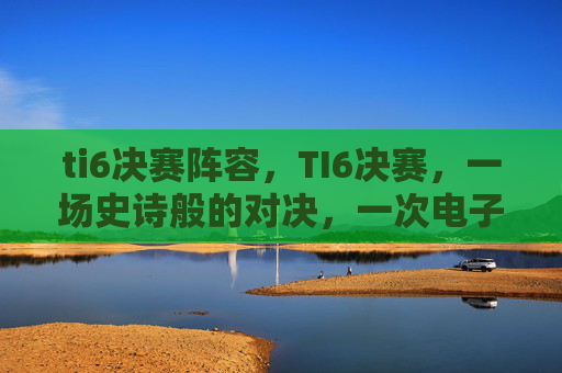 ti6决赛阵容，TI6决赛，一场史诗般的对决，一次电子竞技的巅峰