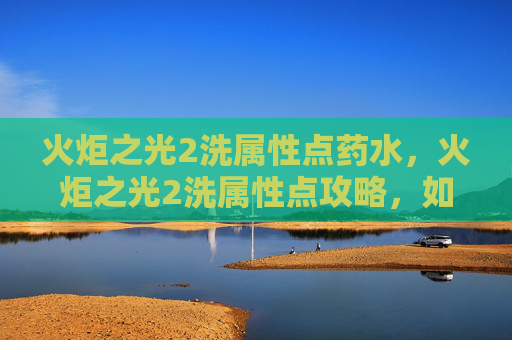 火炬之光2洗属性点药水,火炬之光2洗属性点攻略,如何高效分配你的技能点 火炬之光2洗属性点药水,火炬之光2洗属性点攻略,如何高效分配你的技能点