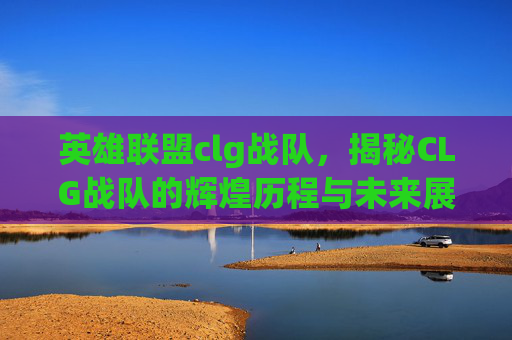 英雄联盟clg战队，揭秘CLG战队的辉煌历程与未来展望