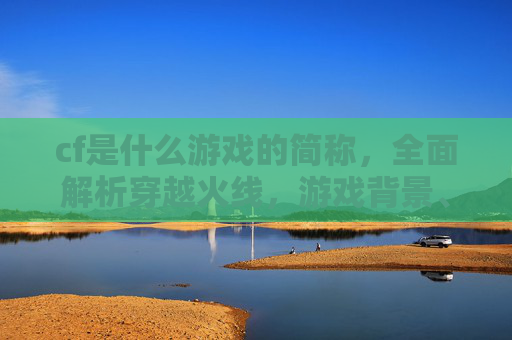 cf是什么游戏的简称,全面解析穿越火线,游戏背景、玩法与进阶攻略 cf是什么游戏的简称,全面解析穿越火线,游戏背景、玩法与进阶攻略