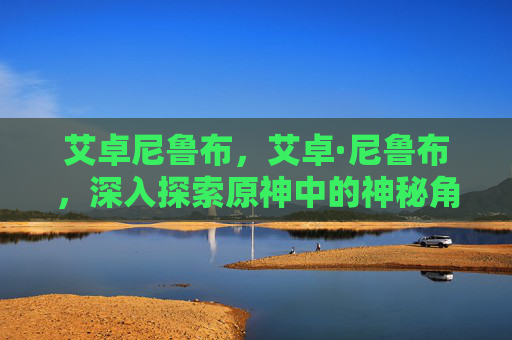 艾卓尼鲁布,艾卓·尼鲁布,深入探索原神中的神秘角色 艾卓尼鲁布,艾卓·尼鲁布,深入探索原神中的神秘角色