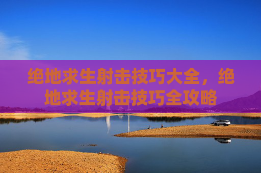 绝地求生射击技巧大全,绝地求生射击技巧全攻略 绝地求生射击技巧大全,绝地求生射击技巧全攻略