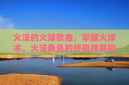 火法的火球歌曲,掌握火球术,火法角色的终极技能指南 火法的火球歌曲,掌握火球术,火法角色的终极技能指南