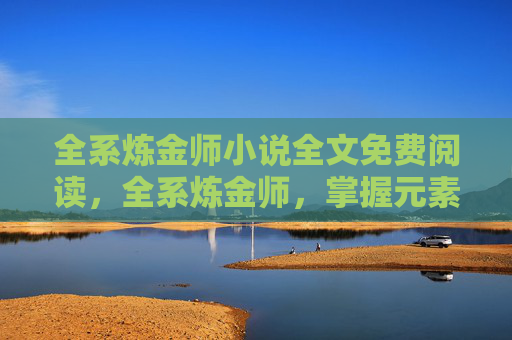 全系炼金师小说全文免费阅读,全系炼金师,掌握元素力量,解锁游戏新境界 全系炼金师小说全文免费阅读,全系炼金师,掌握元素力量,解锁游戏新境界