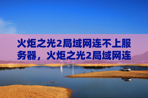 火炬之光2局域网连不上服务器,火炬之光2局域网连接问题解决攻略 火炬之光2局域网连不上服务器,火炬之光2局域网连接问题解决攻略