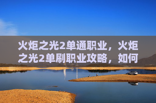 火炬之光2单通职业，火炬之光2单刷职业攻略，如何高效利用你的英雄技能