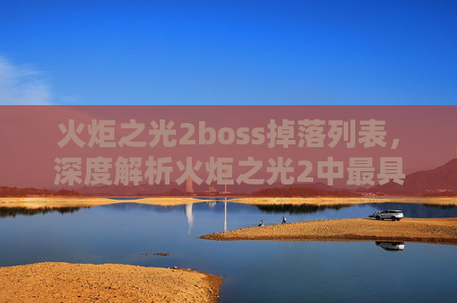 火炬之光2boss掉落列表，深度解析火炬之光2中最具挑战性的boss攻略