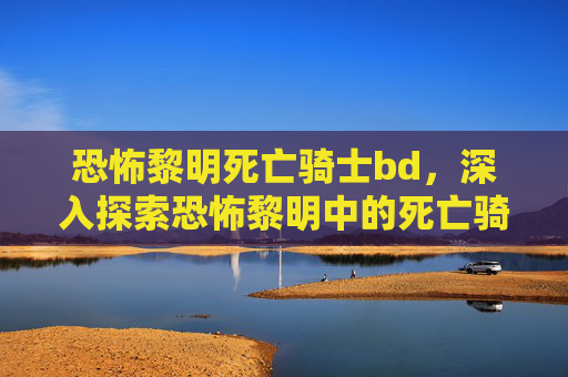恐怖黎明死亡骑士bd,深入探索恐怖黎明中的死亡骑士,技能、战术与装备指南 恐怖黎明死亡骑士bd,深入探索恐怖黎明中的死亡骑士,技能、战术与装备指南