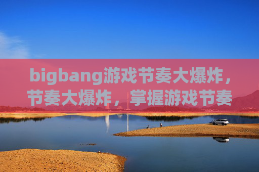 bigbang游戏节奏大爆炸,节奏大爆炸,掌握游戏节奏的艺术 bigbang游戏节奏大爆炸,节奏大爆炸,掌握游戏节奏的艺术