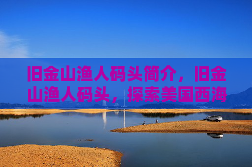 旧金山渔人码头简介,旧金山渔人码头,探索美国西海岸的明珠 旧金山渔人码头简介,旧金山渔人码头,探索美国西海岸的明珠