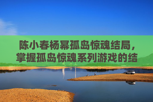 陈小春杨幂孤岛惊魂结局,掌握孤岛惊魂系列游戏的结局攻略,解锁你的终极胜利 陈小春杨幂孤岛惊魂结局,掌握孤岛惊魂系列游戏的结局攻略,解锁你的终极胜利