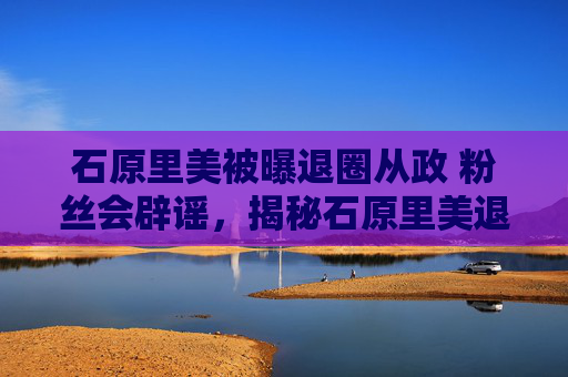 石原里美被曝退圈从政 粉丝会辟谣，揭秘石原里美退圈传闻的真相