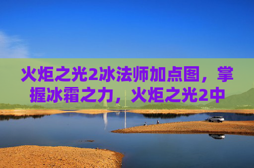 火炬之光2冰法师加点图，掌握冰霜之力，火炬之光2中冰法师的加点攻略