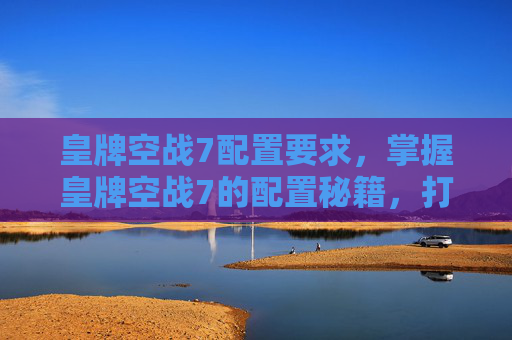 皇牌空战7配置要求,掌握皇牌空战7的配置秘籍,打造你的完美战机 皇牌空战7配置要求,掌握皇牌空战7的配置秘籍,打造你的完美战机