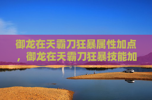 御龙在天霸刀狂暴属性加点，御龙在天霸刀狂暴技能加点攻略，让你的霸刀更加强大！