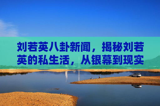 刘若英八卦新闻，揭秘刘若英的私生活，从银幕到现实，她的真实生活是怎样的？