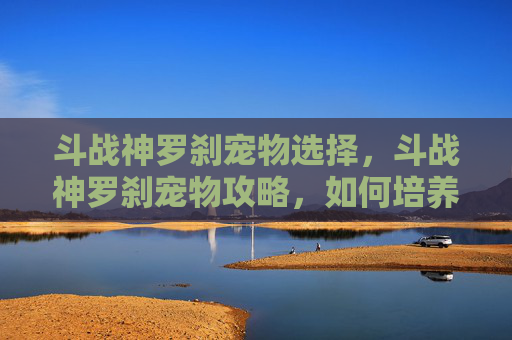 斗战神罗刹宠物选择,斗战神罗刹宠物攻略,如何培养你的强力伙伴 斗战神罗刹宠物选择,斗战神罗刹宠物攻略,如何培养你的强力伙伴