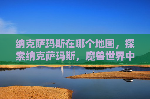 纳克萨玛斯在哪个地图,探索纳克萨玛斯,魔兽世界中隐藏的秘境 纳克萨玛斯在哪个地图,探索纳克萨玛斯,魔兽世界中隐藏的秘境