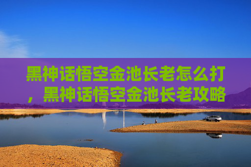 黑神话悟空金池长老怎么打,黑神话悟空金池长老攻略,深入探索与战斗技巧 黑神话悟空金池长老怎么打,黑神话悟空金池长老攻略,深入探索与战斗技巧
