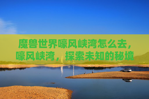 魔兽世界嚎风峡湾怎么去，嚎风峡湾，探索未知的秘境，解锁你的冒险之旅