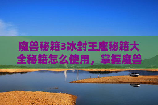 魔兽秘籍3冰封王座秘籍大全秘籍怎么使用，掌握魔兽密集攻略，提升战斗效率与生存技巧