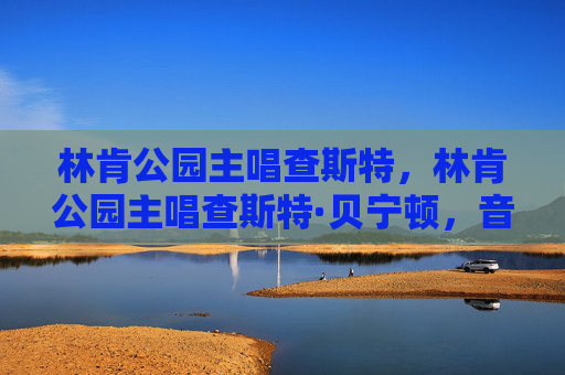 林肯公园主唱查斯特,林肯公园主唱查斯特·贝宁顿,音乐传奇与不朽遗产 林肯公园主唱查斯特,林肯公园主唱查斯特·贝宁顿,音乐传奇与不朽遗产