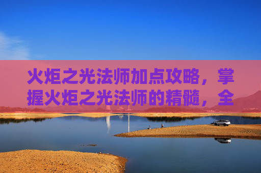 火炬之光法师加点攻略,掌握火炬之光法师的精髓,全面攻略指南 火炬之光法师加点攻略,掌握火炬之光法师的精髓,全面攻略指南