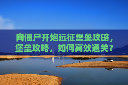 向僵尸开炮远征堡垒攻略，堡垒攻略，如何高效通关？