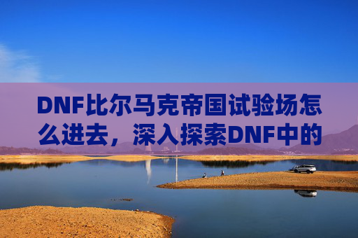 DNF比尔马克帝国试验场怎么进去，深入探索DNF中的比尔马克帝国试验场，全面攻略
