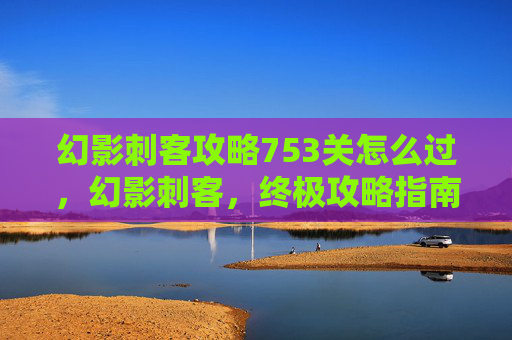 幻影刺客攻略753关怎么过,幻影刺客,终极攻略指南 幻影刺客攻略753关怎么过,幻影刺客,终极攻略指南