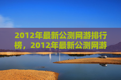 2012年最新公测网游排行榜,2012年最新公测网游攻略,带你领略游戏的魅力与挑战 2012年最新公测网游排行榜,2012年最新公测网游攻略,带你领略游戏的魅力与挑战